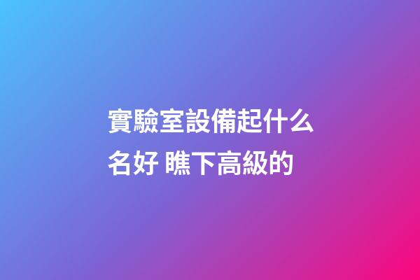 實驗室設備起什么名好 瞧下高級的-第1張-公司起名-玄機派